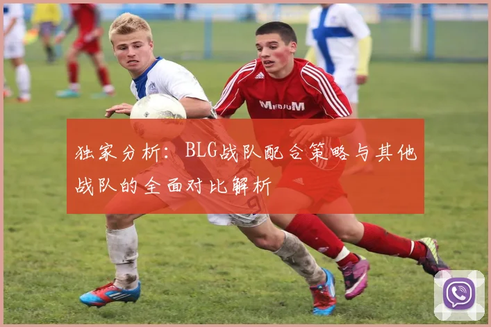 独家分析：BLG战队配合策略与其他战队的全面对比解析