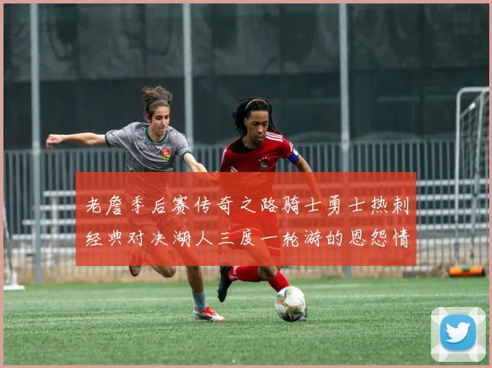 老詹季后赛传奇之路骑士勇士热刺经典对决湖人三度一轮游的恩怨情仇