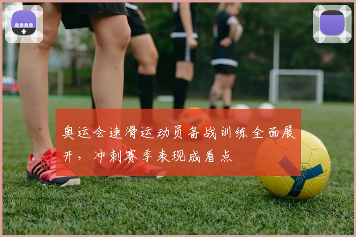 奥运会速滑运动员备战训练全面展开，冲刺赛季表现成看点