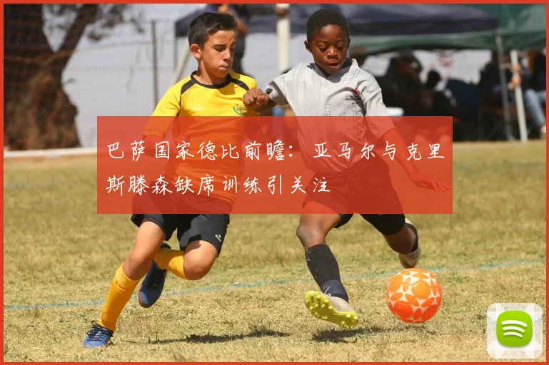 巴萨国家德比前瞻：亚马尔与克里斯滕森缺席训练引关注