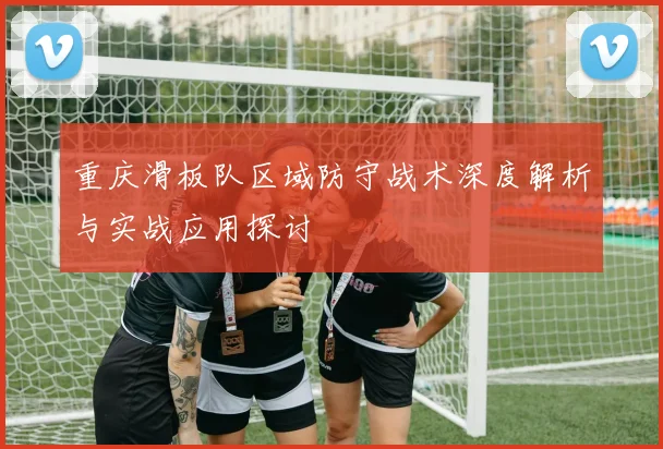 重庆滑板队区域防守战术深度解析与实战应用探讨
